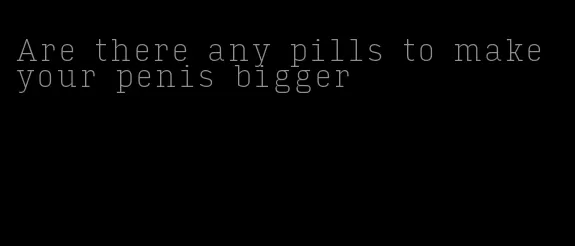 Are there any pills to make your penis bigger