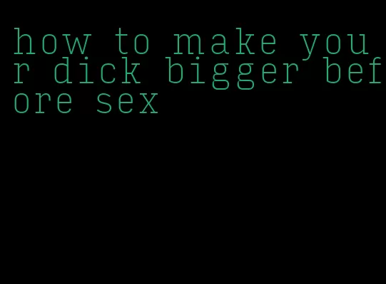 how to make your dick bigger before sex