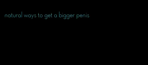 natural ways to get a bigger penis