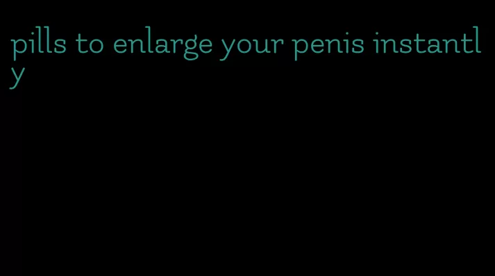 pills to enlarge your penis instantly