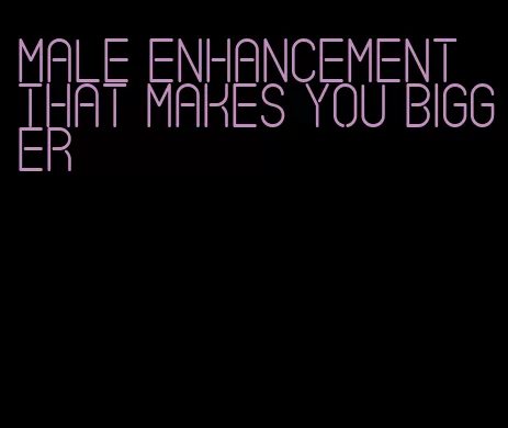 male enhancement that makes you bigger