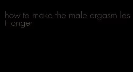 how to make the male orgasm last longer