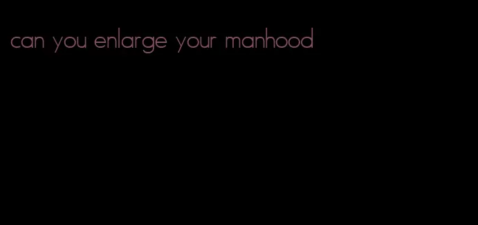 can you enlarge your manhood