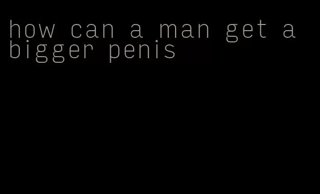 how can a man get a bigger penis