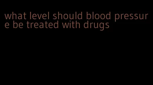 what level should blood pressure be treated with drugs