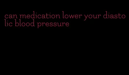 can medication lower your diastolic blood pressure