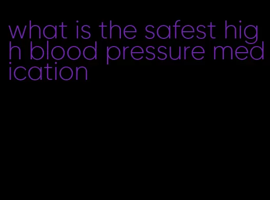 what is the safest high blood pressure medication