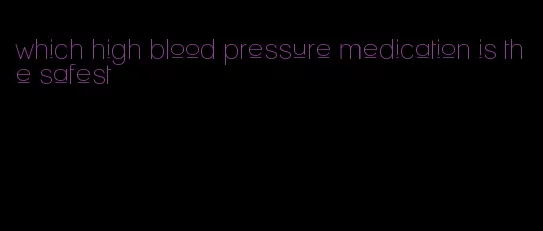 which high blood pressure medication is the safest