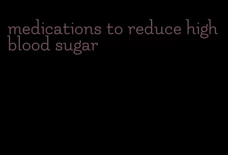 medications to reduce high blood sugar