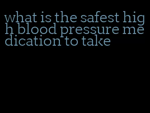 what is the safest high blood pressure medication to take