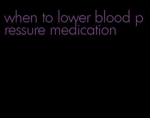 when to lower blood pressure medication