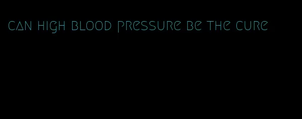 can high blood pressure be the cure