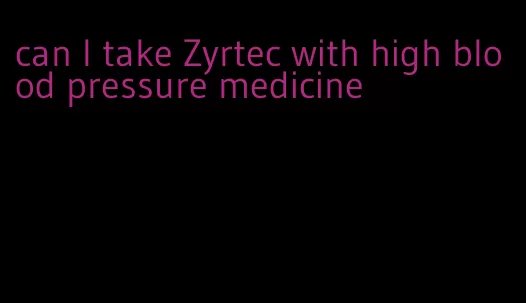 can I take Zyrtec with high blood pressure medicine