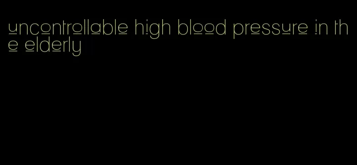 uncontrollable high blood pressure in the elderly