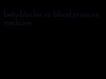 beta-blocker vs. blood pressure medicine