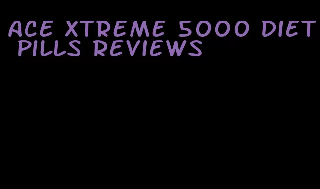 ace Xtreme 5000 diet pills reviews