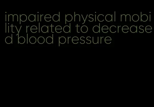 impaired physical mobility related to decreased blood pressure