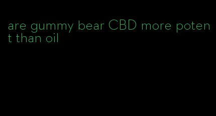 are gummy bear CBD more potent than oil
