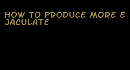 how to produce more ejaculate