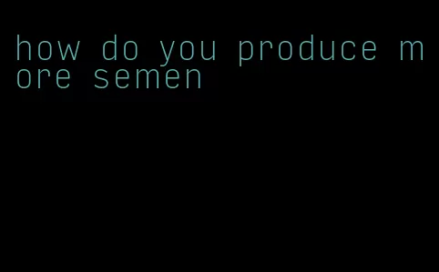 how do you produce more semen