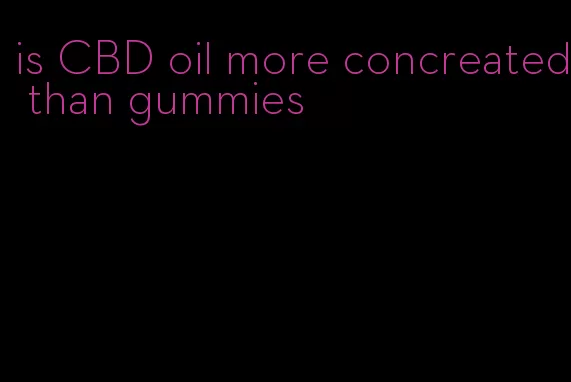 is CBD oil more concreated than gummies