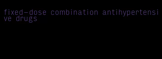 fixed-dose combination antihypertensive drugs