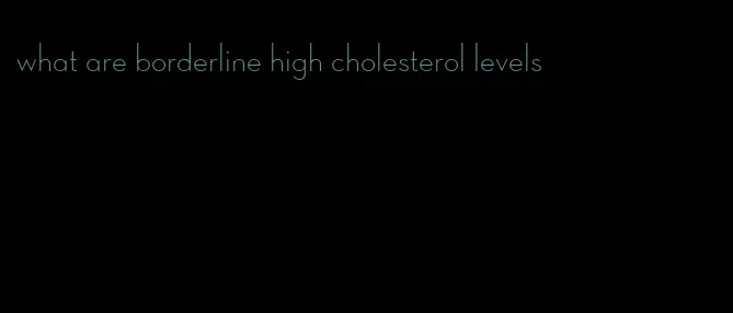 what are borderline high cholesterol levels