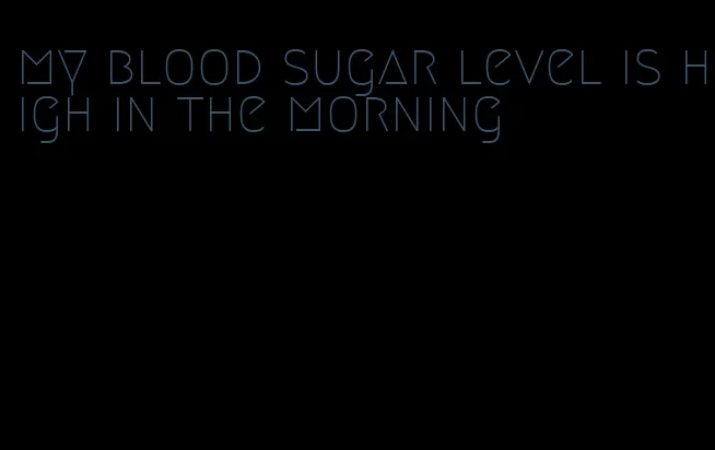 my blood sugar level is high in the morning