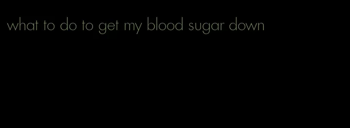 what to do to get my blood sugar down