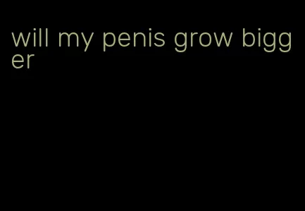 will my penis grow bigger