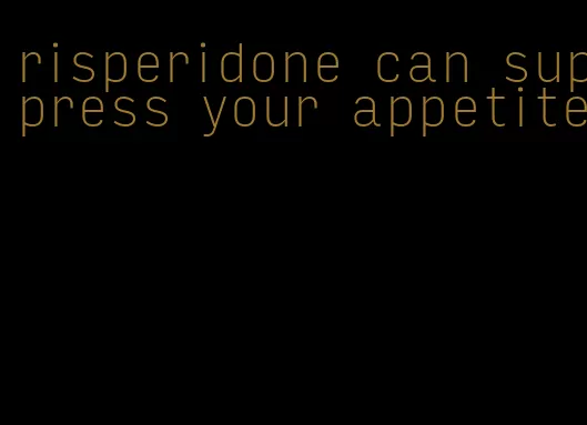 risperidone can suppress your appetite