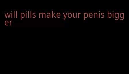 will pills make your penis bigger
