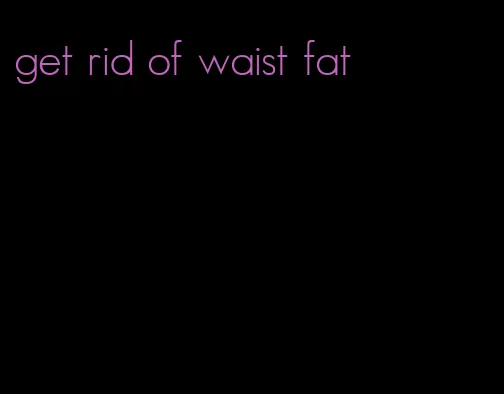 get rid of waist fat