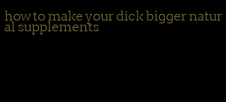 how to make your dick bigger natural supplements