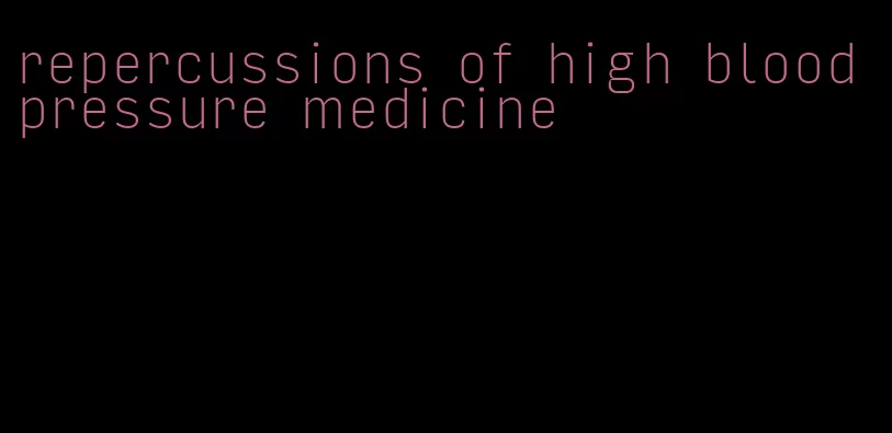 repercussions of high blood pressure medicine