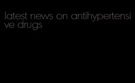 latest news on antihypertensive drugs