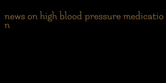 news on high blood pressure medication