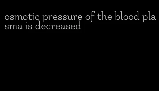 osmotic pressure of the blood plasma is decreased