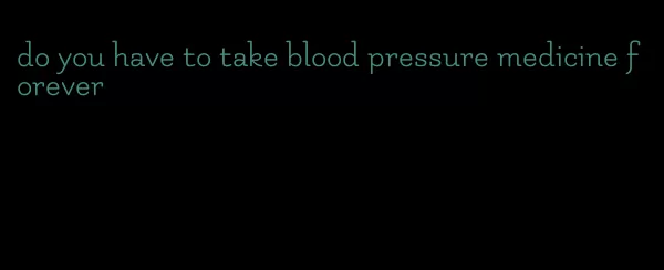 do you have to take blood pressure medicine forever