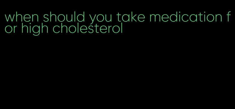 when should you take medication for high cholesterol