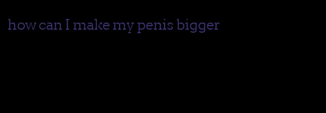how can I make my penis bigger