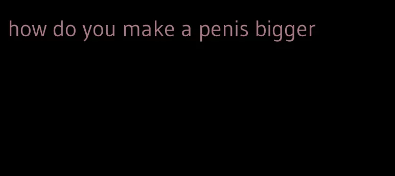 how do you make a penis bigger