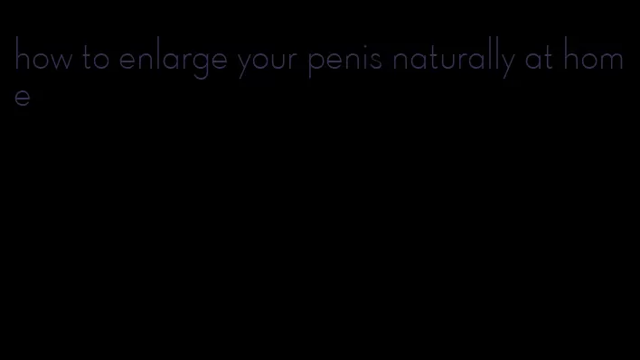 how to enlarge your penis naturally at home