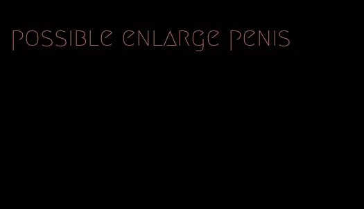 possible enlarge penis