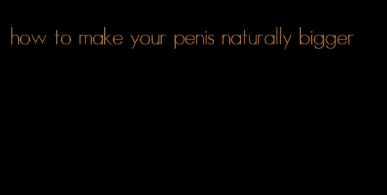 how to make your penis naturally bigger