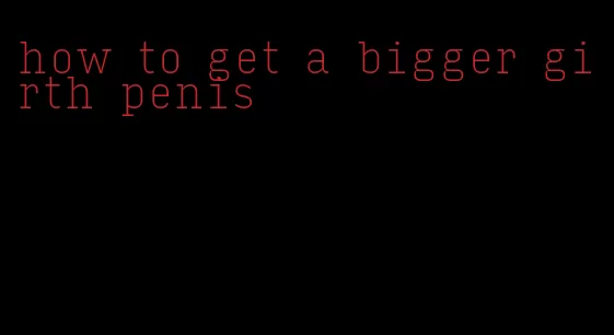how to get a bigger girth penis