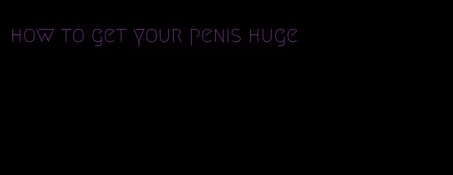 how to get your penis huge