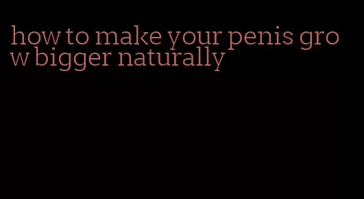how to make your penis grow bigger naturally