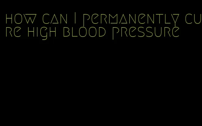 how can I permanently cure high blood pressure