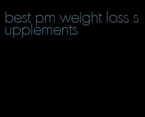 best pm weight loss supplements